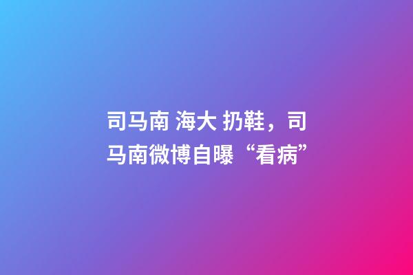 司马南 海大 扔鞋，司马南微博自曝“看病”-第1张-观点-玄机派